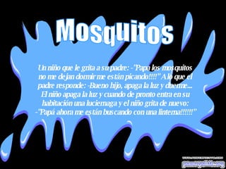 Un niño que le grita a su padre: -"Papa los mosquitos no me dejan dormir me están picando!!!!" A lo que el padre responde: -Bueno hijo, apaga la luz y duerme... El niño apaga la luz y cuando de pronto entra en su habitación una luciernaga y el niño grita de nuevo: -"Papá ahora me están buscando con una linterna!!!!!!" Mosquitos 