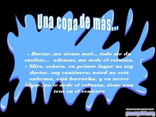 - Doctor, me siento mal... todo me da
vueltas... además, me arde el corazón.
- Mire, señora, en primer lugar no soy
doctor, soy cantinero; usted no está
enferma, está borracha, y en tercer
lugar, no le arde el corazón, tiene una
teta en el cenicero
 