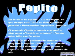 En la clase de español. - A ver Pepito, en
qué tiempo está: "Esto no debería haber
pasado? - Preservativo imperfecto, maestra...
El pequeño Pepito pregunta a su padre:
-Oye papá ¿Pendejo se acentúa? - Con los
años, hijo, con los años.
En la clase de Castellano la maestra le
pregunta a Pepito: - Pepito, en la oración
"María está disfrutando". ¿Donde está el
sujeto? - Muy fácil maestra, pues encima de
ella
 