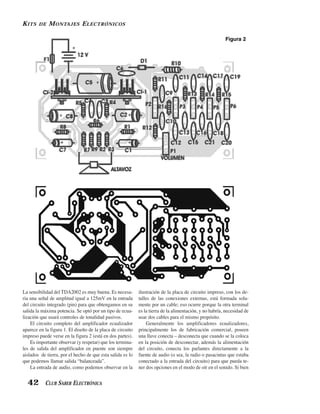K ITS   DE   M ONTAJES E LECTRÓNICOS

                                                                                                         Figura 2




La sensibilidad del TDA2002 es muy buena. Es necesa-        ilustración de la placa de circuito impreso, con los de-
ria una señal de amplitud igual a 125mV en la entrada       talles de las conexiones externas, está formada sola-
del circuito integrado (pin) para que obtengamos en su      mente por un cable; eso ocurre porque la otra terminal
salida la máxima potencia. Se optó por un tipo de ecua-     es la tierra de la alimentación, y no habría, necesidad de
lización que usará controles de tonalidad pasivos.          usar dos cables para el mismo propósito.
    El circuito completo del amplificador ecualizador           Generalmente los amplificadores ecualizadores,
aparece en la figura 1. El diseño de la placa de circuito   principalmente los de fabricación comercial, poseen
impreso puede verse en la figura 2 (está en dos partes).    una llave conecta – desconecta que cuando se la coloca
    Es importante observar (y respetar) que los termina-    en la posición de desconectar, además la alimentación
les de salida del amplificador en puente son siempre        del circuito, conecta los parlantes directamente a la
aislados de tierra, por el hecho de que esta salida es lo   fuente de audio (o sea, la radio o pasacintas que estaba
que podemos llamar salida “balanceada”.                     conectado a la entrada del circuito) para que pueda te-
    La entrada de audio, como podemos observar en la        ner dos opciones en el modo de oír en el sonido. Si bien


  42 CLUB SABER ELECTRÓNICA
 