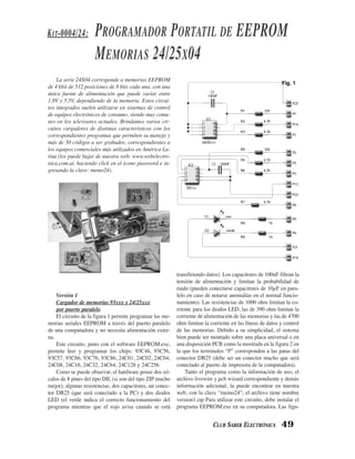 K IT-0004/24:        PROGRAMADOR PORTATIL DE EEPROM
                     MEMORIAS 24/25X04
    La serie 24X04 corresponde a memorias EEPROM
                                                                                                            Fig. 1
de 4 kbit de 512 posiciones de 8 bits cada una, con una
única fuente de alimentación que puede variar entre
1.8V y 5.5V, dependiendo de la memoria. Estos circui-
tos integrados suelen utilizarse en sistemas de control
de equipos electrónicos de consumo, siendo muy comu-
nes en los televisores actuales. Brindamos varios cir-
cuitos cargadores de distintas características con los
correspondientes programas que permiten su manejo y
más de 50 códigos a ser grabados, correspondientes a
los equipos comerciales más utilizados en América La-
tina (los puede bajar de nuestra web: www.webelectro-
nica.com.ar, haciendo click en el ícono password e in-
gresando la clave: memo24).




                                                           transfiriendo datos). Los capacitores de 100nF filtran la
                                                           tensión de alimentación y limitan la probabilidad de
                                                           ruido (pueden conectarse capacitores de 10µF en para-
    Versión 1                                              lelo en caso de notarse anomalías en el normal funcio-
    Cargador de memorias 93xxx y 24/25xxx                  namiento). Las resistencias de 1000 ohm limitan la co-
    por puerto paralelo                                    rriente para los diodos LED, las de 390 ohm limitan la
    El circuito de la figura 1 permite programar las me-   corriente de alimentación de las memorias y las de 4700
morias seriales EEPROM a través del puerto paralelo        ohm limitan la corriente en las líneas de datos y control
de una computadora y no necesita alimentación exter-       de las memorias. Debido a su simplicidad, el sistema
na.                                                        bien puede ser montado sobre una placa universal o en
    Este circuito, junto con el software EEPROM.exe,       una disposición PCB como la mostrada en la figura 2 en
permite leer y programar los chips: 93C46, 93C56,          la que los terminales “P” corresponden a las patas del
93C57, 93C66, 93C76, 93C86, 24C01, 24C02, 24C04,           conector DB25 (debe ser un conector macho que será
24C08, 24C16, 24C32, 24C64, 24C128 y 24C256                conectado al puerto de impresora de la computadora).
    Como se puede observar, el hardware posee dos zó-          Tanto el programa como la información de uso, el
calos de 8 pines del tipo DIL (si son del tipo ZIP mucho   archivo livewire y pcb wizard correspondiente y demás
mejor), algunas resistencias, dos capacitores, un conec-   información adicional, la puede encontrar en nuestra
tor DB25 (que será conectado a la PC) y dos diodos         web, con la clave “memo24”; el archivo tiene nombre
LED (el verde indica el correcto funcionamiento del        version1.zip Para utilizar este circuito, debe instalar el
programa mientras que el rojo avisa cuando se está         programa EEPROM.exe en su computadora. Las figu-


                                                                            CLUB SABER ELECTRÓNICA          49
 