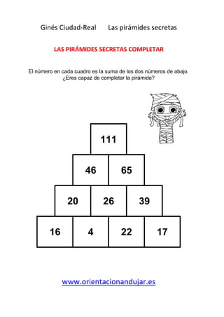 Ginés Ciudad-Real Las pirámides secretas
LAS PIRÁMIDES SECRETAS COMPLETAR
El número en cada cuadro es la suma de los dos números de abajo.
¿Eres capaz de completar la pirámide?
111
4 22 17
20 26 39
www.orientacionandujar.es
46 65
111
16
 