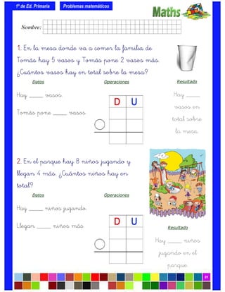 1º de Ed. Primaria
01
1.1.1.1. En la mesa donde va a comer la familia de
Tomás hay 5 vasos y Tomás pone 2 vasos más.
¿Cuántos vasos hay en total sobre la mesa?
Datos Operaciones
Hay ____ vasos.
Tomás pone ____ vasos.
Problemas matemáticos
Resultado
Hay ____
vasos en
total sobre
la mesa.
2.2.2.2. En el parque hay 8 niños jugando y
llegan 4 más. ¿Cuántos niños hay en
total?
Datos Operaciones
Hay ____ niños jugando.
Llegan ____ niños más. Resultado
Hay ____ niños
jugando en el
parque.
Nombre: frrrrrrrrr001ffffid.
 