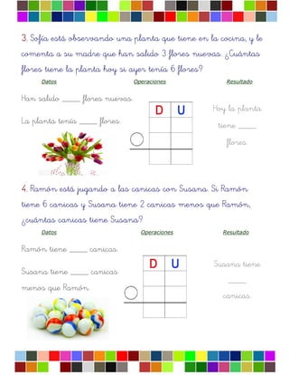 Hoy la planta
tiene ____
flores.
Susana tiene
____
canicas.
3.3.3.3. Sofía está observando una planta que tiene en la cocina, y le
comenta a su madre que han salido 3 flores nuevas. ¿Cuántas
flores tiene la planta hoy si ayer tenía 6 flores?
Datos Operaciones Resultado
Han salido ____ flores nuevas.
La planta tenía ____ flores.
4.4.4.4. Ramón está jugando a las canicas con Susana. Si Ramón
tiene 6 canicas y Susana tiene 2 canicas menos que Ramón,
¿cuántas canicas tiene Susana?
Datos Operaciones Resultado
Ramón tiene ____ canicas.
Susana tiene ____ canicas
menos que Ramón.
 