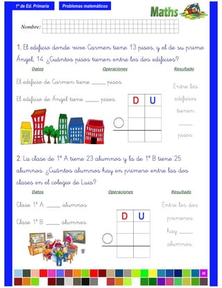 1º de Ed. Primaria
06
Problemas matemáticos
Entre los
edificios
tienen
____
pisos.
2.2.2.2. La clase de 1º A tiene 23 alumnos y la de 1º B tiene 25
alumnos. ¿Cuántos alumnos hay en primero entre las dos
clases en el colegio de Luis?
Datos Operaciones Resultado
Clase 1º A: ____ alumnos.
Clase 1º B: ____ alumnos.
Entre los dos
primeros
hay ____
alumnos.
1.1.1.1. El edificio donde vive Carmen tiene 13 pisos, y el de su primo
Ángel, 14. ¿Cuántos pisos tienen entre los dos edificios?
Datos Operaciones Resultado
El edificio de Carmen tiene ____ pisos.
El edificio de Ángel tiene ____ pisos.
Nombre: frrrrrrrrr001ffffid.
 