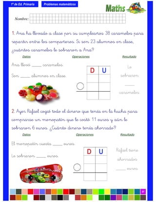 1º de Ed. Primaria
07
1.1.1.1. Ana ha llevado a clase por su cumpleaños 38 caramelos para
repartir entre los compañeros. Si son 23 alumnos en clase,
¿cuántos caramelos le sobraron a Ana?
Datos Operaciones Resultado
Ana llevó ____ caramelos.
Son ____ alumnos en clase.
Problemas matemáticos
Le
sobraron
____
caramelos.
2.2.2.2. Ayer Rafael cogió todo el dinero que tenía en la hucha para
comprarse un monopatín que le costó 11 euros y aún le
sobraron 6 euros. ¿Cuánto dinero tenía ahorrado?
Datos Operaciones Resultado
El monopatín cuesta ____ euros.
Le sobraron ____ euros.
Rafael tiene
ahorrados
____ euros.
Nombre: frrrrrrrrr001ffffid.
 
