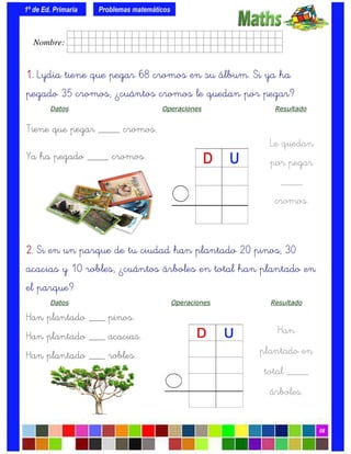 1º de Ed. Primaria
08
1.1.1.1. Lydia tiene que pegar 68 cromos en su álbum. Si ya ha
pegado 35 cromos, ¿cuántos cromos le quedan por pegar?
Datos Operaciones Resultado
Tiene que pegar ____ cromos.
Ya ha pegado ____ cromos.
Problemas matemáticos
Le quedan
por pegar
____
cromos.
2.2.2.2. Si en un parque de tu ciudad han plantado 20 pinos, 30
acacias y 10 robles, ¿cuántos árboles en total han plantado en
el parque?
Datos Operaciones Resultado
Han plantado ___ pinos.
Han plantado ___ acacias.
Han plantado ___ robles.
Han
plantado en
total ____
árboles.
Nombre: frrrrrrrrr001ffffid.
 