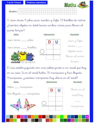 1º de Ed. Primaria
09
1.1.1.1. Juan tenía 9 pilas para reciclar y Sofía 12 botellas de vidrio.
¿Cuántos objetos en total tienen ambos niños para llevar al
punto limpio?
Datos Operaciones Resultado
Juan tenía ____ pilas.
Juan tenía ____ botellas.
Problemas matemáticos
Juan y Sofía
tienen ____
objetos para
llevar al punto
limpio.
2.2.2.2. Luis estaba jugando con una pelota junto a un rosal que hay
en su casa. Si en el rosal había 18 mariposas y han llegado
7mariposas, ¿cuántas mariposas hay ahora en el rosal?
Datos Operaciones Resultado
Había ___ mariposas.
Han llegado ___ mariposas.
Ahora en el
rosal hay
____
mariposas.
Nombre: frrrrrrrrr001ffffid.
 