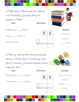3.3.3.3. Pablo tiene 7 libros y le da 2 libros
a su hermana. ¿Cuántos libros le
quedan a Pablo?
Datos Operaciones
Pablo tiene ____ libros.
Le da ____ libros a
su hermana.
Resultado
A Pablo le
quedan
____ libros.
4.4.4.4. Pedro y Juan juntan las canicas que
tienen, si Pedro tiene 4 canicas y Juan
tiene 5 canicas. ¿Cuántas canicas tienen
entre los dos?
Datos Operaciones
Pedro tiene ____ canicas.
Juan tiene ____ canicas.
Resultado
Entre los dos
amigos
tienen ____
canicas.
 