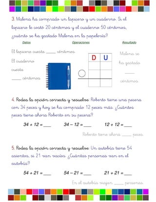 Malena se
ha gastado
____
céntimos.
3.3.3.3. Malena ha comprado un lapicero y un cuaderno. Si el
lapicero le costó 20 céntimos y el cuaderno 50 céntimos,
¿cuánto se ha gastado Malena en la papelería?
Datos Operaciones Resultado
El lapicero cuesta ____ céntimos.
El cuaderno
cuesta
____ céntimos.
4.4.4.4. Rodea la opciRodea la opciRodea la opciRodea la opcióóóón correcta y resuelven correcta y resuelven correcta y resuelven correcta y resuelve: Roberto tiene una pecera
con 34 peces y hoy se ha comprado 12 peces más. ¿Cuántos
peces tiene ahora Roberto en su pecera?
34 + 12 = ___ 34 – 12 = ___ 12 + 12 = ___
Roberto tiene ahora ____ peces.
5.5.5.5. Rodea la opciRodea la opciRodea la opciRodea la opcióóóón correcta y resuelven correcta y resuelven correcta y resuelven correcta y resuelve: Un autobús tiene 54
asientos, si 21 van vacíos. ¿Cuántas personas van en el
autobús?
54 + 21 = ___ 54 – 21 = ___ 21 + 21 = ___
En el autobús viajan ____ personas.
 
