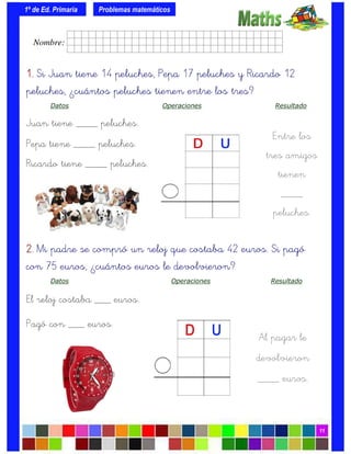 1º de Ed. Primaria
11
1.1.1.1. Si Juan tiene 14 peluches, Pepa 17 peluches y Ricardo 12
peluches, ¿cuántos peluches tienen entre los tres?
Datos Operaciones Resultado
Juan tiene ____ peluches.
Pepa tiene ____ peluches.
Ricardo tiene ____ peluches.
Problemas matemáticos
Entre los
tres amigos
tienen
____
peluches.
2.2.2.2. Mi padre se compró un reloj que costaba 42 euros. Si pagó
con 75 euros, ¿cuántos euros le devolvieron?
Datos Operaciones Resultado
El reloj costaba ___ euros.
Pagó con ___ euros.
Al pagar le
devolvieron
____ euros.
Nombre: frrrrrrrrr001ffffid.
 