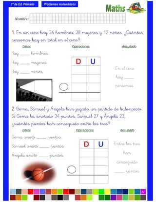 1º de Ed. Primaria
12
1.1.1.1. En un cine hay 34 hombres, 38 mujeres y 12 niños. ¿Cuántas
personas hay en total en el cine?
Datos Operaciones Resultado
Hay ____ hombres.
Hay ____ mujeres.
Hay ____ niños.
Problemas matemáticos
En el cine
hay ____
personas.
2.2.2.2. Gema, Samuel y Ángela han jugado un partido de baloncesto.
Si Gema ha anotado 34 puntos, Samuel 27 y Ángela 23,
¿cuántos puntos han conseguido entre los tres?
Datos Operaciones Resultado
Gema anotó ____ puntos.
Samuel anotó ____ puntos.
Ángela anotó ____ puntos.
Entre los tres
han
conseguido
____ puntos.
Nombre: frrrrrrrrr001ffffid.
 