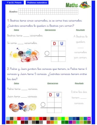 1º de Ed. Primaria
02
1.1.1.1. Beatriz tiene cinco caramelos, si se come tres caramelos.
¿Cuántos caramelos le quedan a Beatriz por comer?
Datos Operaciones Resultado
Beatriz tiene ____ caramelos.
Se come ____ caramelos.
Problemas matemáticos
A Beatriz le
quedan
____
caramelos
por comer.
2.2.2.2. Pedro y Juan juntan las canicas que tienen, si Pedro tiene 4
canicas y Juan tiene 5 canicas. ¿Cuántas canicas tienen entre
los dos?
Datos Operaciones Resultado
Pedro tiene ____ canicas.
Juan tiene ____ canicas.
Entre los dos
tienen ____
canicas.
Nombre: frrrrrrrrr001ffffid.
 
