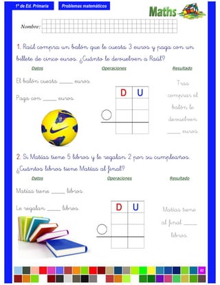 1º de Ed. Primaria
03
1.1.1.1. Raúl compra un balón que le cuesta 3 euros y paga con un
billete de cinco euros. ¿Cuánto le devuelven a Raúl?
Datos Operaciones Resultado
El balón cuesta ____ euros.
Paga con ____ euros.
Problemas matemáticos
Tras
comprar el
balón le
devuelven
____ euros.
2.2.2.2. Si Matías tiene 5 libros y le regalan 2 por su cumpleaños.
¿Cuántos libros tiene Matías al final?
Datos Operaciones Resultado
Matías tiene ____ libros.
Le regalan ____ libros. Matías tiene
al final ____
libros.
Nombre: frrrrrrrrr001ffffid.
 