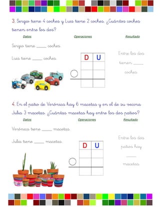 Entre los dos
tienen ____
coches.
Entre los dos
patios hay
____
macetas.
3.3.3.3. Sergio tiene 4 coches y Luis tiene 2 coches. ¿Cuántos coches
tienen entre los dos?
Datos Operaciones Resultado
Sergio tiene ____ coches.
Luis tiene ____ coches.
4.4.4.4. En el patio de Verónica hay 6 macetas y en el de su vecina
Julia 3 macetas. ¿Cuántas macetas hay entre los dos patios?
Datos Operaciones Resultado
Verónica tiene ____ macetas.
Julia tiene ____ macetas.
 