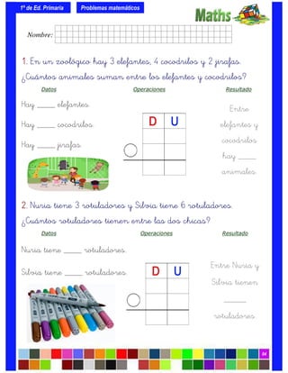 1º de Ed. Primaria
04
1.1.1.1. En un zoológico hay 3 elefantes, 4 cocodrilos y 2 jirafas.
¿Cuántos animales suman entre los elefantes y cocodrilos?
Datos Operaciones Resultado
Hay ____ elefantes.
Hay ____ cocodrilos.
Hay ____ jirafas.
Problemas matemáticos
Entre
elefantes y
cocodrilos
hay ____
animales.
2.2.2.2. Nuria tiene 3 rotuladores y Silvia tiene 6 rotuladores.
¿Cuántos rotuladores tienen entre las dos chicas?
Datos Operaciones Resultado
Nuria tiene ____ rotuladores.
Silvia tiene ____ rotuladores.
Entre Nuria y
Silvia tienen
_____
rotuladores.
Nombre: frrrrrrrrr001ffffid.
 