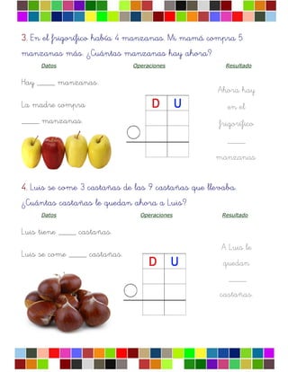 3.3.3.3. En el frigorífico había 4 manzanas. Mi mamá compra 5
manzanas más. ¿Cuántas manzanas hay ahora?
Datos Operaciones Resultado
Hay ____ manzanas.
La madre compra
____ manzanas.
Ahora hay
en el
frigorífico
____
manzanas.
A Luis le
quedan
____
castañas.
4.4.4.4. Luis se come 3 castañas de las 9 castañas que llevaba.
¿Cuántas castañas le quedan ahora a Luis?
Datos Operaciones Resultado
Luis tiene ____ castañas.
Luis se come ____ castañas.
 