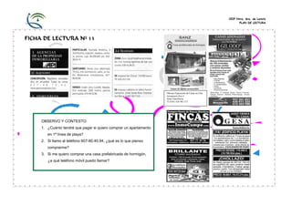 CEIP Ntra. Sra. de Loreto
PLAN DE LECTURA
FICHA DE LECTURA Nº 13
OBSERVO Y CONTESTO:
1. ¿Cuánto tendré que pagar si quiero comprar un apartamento
en 1ª línea de playa?
2. Si llamo al teléfono 607-80.40.94, ¿qué es lo que pienso
comprarme?
3. Si me quiero comprar una casa prefabricada de hormigón,
¿a qué teléfono móvil puedo llamar?
Oficina Exposición de Casas en Ctra.
Aeropuerto Km 4
Junto Gasolinera.
TLFNO. 636 961 517
Casas prefabricadas de hormigón
 
