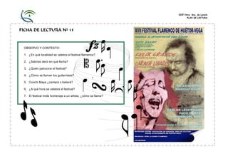 CEIP Ntra. Sra. de Loreto
PLAN DE LECTURA
FICHA DE LECTURA Nº 15
OBSERVO Y CONTESTO:
1. ¿En qué localidad se celebra el festival flamenco?
2. ¿Sabrías decir en qué fecha?
3. ¿Quién patrocina el festival?
4. ¿Cómo se llaman los guitarristas?
5. Conchi Maya ¿cantará o bailará?
6. ¿A qué hora se celebra el festival?
7. El festival rinde homenaje a un artista, ¿cómo se llama?
 