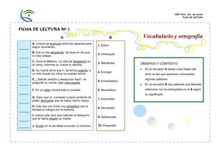 CEIP Ntra. Sra. de Loreto
PLAN DE LECTURA
FICHA DE LECTURA Nº 2
A B
______
A. Lorena se acurrucó entre las sábanas para
seguir durmiendo.
1. Estiró
______
B. Era un día estupendo, de esos en los que
no hay colegio.
2. Intranquila
______
C. Sonó el teléfono. La niña se desperezó en
la cama, mientras su madre lo atendía.
3. Manifestar
______
D. Su mamá tenía que ir, de forma urgente, a
un sitio donde los niños no pueden entrar.
4. Encogió
______
E. ¿Sabrás vestirte y desayunar sola? –le
preguntó su mamá, algo preocupada.
5. Encantadora
______
F. En un ratito vendrá Inés a cuidarte. 6. Maravilloso
______
G. Claro que sí –contestó Lorena contenta de
poder demostrar que se había hecho mayor.
7. Escondido
______
H. Inés era una chica muy simpática que la
llevaba al colegio por la mañana.
8. Momentito
______
I. Lorena sólo tuvo que calentar el desayuno
que le había dejado su madre.
9. Apresurada
______ J. Oculto en la servilleta encontró un bombón. 10. Preparado
Vocabulario y ortografía
OBSERVO Y CONTESTO:
• En el recuadro A tienes unas frases del
texto en las que aparecen subrayadas
algunas palabras.
• En el recuadro B hay palabras que deberás
relacionar con la subrayadas en el A según
su significado.
 