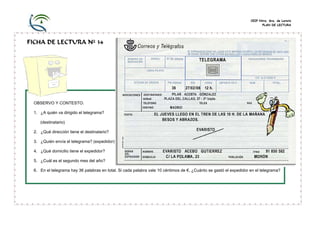 CEIP Ntra. Sra. de Loreto
PLAN DE LECTURA
FICHA DE LECTURA Nº 34
OBSERVO Y CONTESTO:
1. ¿A quién va dirigido el telegrama?
(destinatario)
2. ¿Qué dirección tiene el destinatario?
3. ¿Quién envía el telegrama? (expedidor)
4. ¿Qué domicilio tiene el expedidor?
5. ¿Cuál es el segundo mes del año?
6. En el telegrama hay 36 palabras en total. Si cada palabra vale 10 céntimos de €, ¿Cuánto se gastó el expedidor en el telegrama?
 
