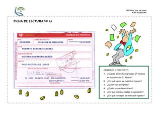 CEIP Ntra. Sra. de Loreto
PLAN DE LECTURA
FICHA DE LECTURA Nº 38
OBSERVO Y CONTESTO:
1. ¿Cuánto dinero ha ingresado Dª Victoria
en la cuenta de D. Alberto?
2. ¿En qué banco se realizó el ingreso?
3. ¿Quién hizo el ingreso?
4. ¿Quién cobrará ese dinero?
5. ¿En que fecha se realizó la operación?
6. ¿En qué concepto se realiza el ingreso?
 
