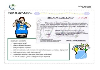 CEIP Ntra. Sra. de Loreto
PLAN DE LECTURA
FICHA DE LECTURA Nº 44
OBSERVO Y CONTESTO:
1. ¿Quién organiza la rifa?
2. ¿Qué día se celebra el sorteo?
3. ¿Qué precio tiene la papeleta?
4. ¿Qué número tiene que salir premiado en la Lotería Nacional para que me toque algún premio?
5. ¿Qué regalo me llevaré si sale el primer premio?
6. ¿Si me toca un lector MP-4 qué premio habrá tocado por la lotería?
7. En caso de que toque, ¿hasta qué día podrá recoger el premio?
 