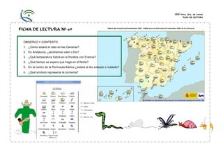 CEIP Ntra. Sra. de Loreto
PLAN DE LECTURA
FICHA DE LECTURA Nº 69
OBSERVO Y CONTESTO:
1. ¿Cómo estará el cielo en las Canarias?
2. En Andalucía, ¿tendremos calor o frío?
3. ¿Qué temperatura habrá en la frontera con Francia?
4. ¿Qué tiempo se espera que haga en el Norte?
5. En el centro de la Península Ibérica ¿estará el día soleado o nublado?
6. ¿Qué símbolo representa la tormenta?
 