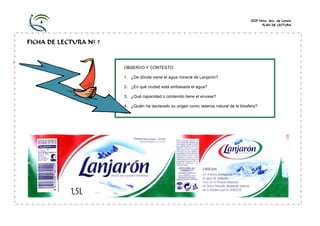 CEIP Ntra. Sra. de Loreto
PLAN DE LECTURA
FICHA DE LECTURA Nº 7
OBSERVO Y CONTESTO:
1. ¿De dónde viene el agua mineral de Lanjarón?
2. ¿En qué ciudad está embasada el agua?
3. ¿Qué capacidad o contenido tiene el envase?
4. ¿Quién ha declarado su origen como reserva natural de la biosfera?
 
