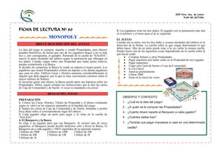 CEIP Ntra. Sra. de Loreto
PLAN DE LECTURA
FICHA DE LECTURA Nº 80
MONOPOLY
BREVE DESCRIPCIÓN DEL JUEGO
La idea del juego es comprar, alquilar o vender Propiedades, para obtener
grandes beneficios, de forma que uno de los jugadores llegue a ser el más
rico y, por consiguiente, el ganador. Partiendo de la casilla de “SALIDA”,
mueve tu peón alrededor del tablero según la puntuación que obtengas en
los dados. Cuando caigas sobre una Propiedad que nadie posea todavía,
puedes comprársela a la Banca.
Si decides no comprarla, la Banca la vende en subasta al mejor postor. Los
jugadores que tienen Propiedades cobran un alquiler a los demás jugadores
que caen en ellas. Edificar Casas y Hoteles aumenta considerablemente el
alquiler que debe pagarse, por lo que es muy conveniente construir sobre el
mayor número de Solares.
Si necesitas ganar más dinero, la Banca puede darte una hipoteca sobre tus
Propiedades. Debes seguir siempre las instrucciones que te den las cartas
de Caja de Comunidad y de Suerte. A veces te mandarán a la cárcel.
REGLAS DEL JUEGO
PREPARACIÓN
1. Coloca las Casas, Hoteles, Títulos de Propiedad y el dinero (ordenado
según su valor) en los espacios separados en la bandeja del juego.
2. Separa las cartas de Caja de Comunidad y de Suerte, barájalas y ponlas
boca abajo sobre el correspondiente lugar del tablero.
3. Cada jugador elige un peón para jugar y lo sitúa en la casilla de
“SALIDA”.
4. El Banquero y la Banca
Se elige a un jugador para que sea Banquero. Si existen más de cinco
jugadores, el Banquero puede decidir dedicarse sólo a llevar la Banca. El
Banquero da a cada jugador 1.500 € repartidos de la siguiente manera:
2 billetes de 500€ 4 billetes de 100€ 1 billete de 50€
1 billete de 20€ 2 billetes de 10€ 1 billete de 5€
5 billetes de 1€
5. Los jugadores tiran los dos dados. El jugador con la puntuación más alta
es el primero y el turno pasa al de la izquierda.
EL JUEGO
Cuando sea tu turno, tira los dos dados y avanza alrededor del tablero en la
dirección de la flecha. La casilla sobre la que caigas determinará lo que
debes hacer. Más de un peón puede estar a la vez sobre la misma casilla.
Puedes hacer una de las siguientes cosas dependiendo de la casilla sobre la
que hayas caído:
• Comprar Solares u otras Propiedades
• Pagar alquileres por haber caído en la Propiedad de otro jugador
• Pagar impuestos
• Coger una Carta de Suerte o Caja de Comunidad
• Ir a la Cárcel
• Aparcar gratuitamente
• Cobrar 200€
• Estar en la cárcel de visita
OBSERVO Y CONTESTO:
1. ¿Cuál es la idea del juego?
2. ¿A quién se le compran las Propiedades?
3. ¿Cuánto dinero reparte el Banquero a cada jugador?
4. ¿Cuántos dados hay?
5. ¿Tendrás que pagar impuestos si caes en una determinada
casilla?
 