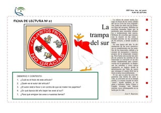 CEIP Ntra. Sra. de Loreto
PLAN DE LECTURA
FICHA DE LECTURA Nº 82
La
trampa
del sur
La odisea de cruzar media Eu-
ropa en busca de las zonas cálidas
del sur la viven las aves migrado-
rias, todos los años con los prime-
ros fríos del invierno. Millones de
avecillas menudas bajan por la
península para encontrar alimen-
tos y temperaturas más suaves.
Millones de avecillas que encuen-
tran la muerte en las redes y
trampas puestas en las cercanías
de los arroyos, a donde acuden a
beber.
En esta época del año, la ali-
mentación de las aves insectívo-
ras se complementa con las semi-
llas de los matorrales, debido a la
escasez de mosquitos e insectos,
propios de la temporada veranie-
ga. Pero hasta esta acción tan sim-
ple de comerse las semillas de los
matorrales se convierte en un ele-
mento fundamental para conser-
vación de la naturaleza: se disper-
san las semillas y crece nueva
vegetación en lugares donde la
desertización por falta de raíces
que retengan el manto fértil de la
tierra avanza inexorablemente.
El sur, que es para las aves mi-
gratorias una fuente de calor y
vida, se convierte así en la trampa
mortal. Lo mismo sucede en otros
“sures”, donde también se les
abate a millones: Italia, Chipre y
España levantan una barrera
muchas veces infranqueable en su
lucha por la vida.
José F. Bejarano
OBSERVO Y CONTESTO:
1. ¿Cuál es el título de este artículo?
2. ¿Quién es el autor del artículo?
3. ¿El autor está a favor o en contra de que se maten los pajaritos?
4. ¿En qué época del año bajan las aves al sur?
5. ¿Para qué emigran las aves a nuestras tierras?
 
