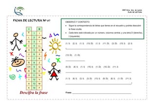 CEIP Ntra. Sra. de Loreto
PLAN DE LECTURA
FICHA DE LECTURA Nº 87
I D
E 1 I
L 2 P
S 3 T
C 4 LL
H 5 G
U 6 X
Y 7 B
Ñ 8 Z
CH 9 Q
R 10 D
O 11 N
I 12 V
A 13 M
K 14 F
Descifra la frase
(1, I) (2, I) (1, I) (13, D) (1, I) (11, D) (3, D) (13, I) (2, I)
¡__________________________________________________________
(13, D) (1, D)
_________________
(9, D) (6, I) (1, I) (10, I) (1, D) (10, D) (11, I)
__________________________________________________________
(1, I) (6, I) (3, I) (3, D) (13, I) (9, D) (6, I) (1, D) (11, I)
__________________________________________________________!
Frase: ____________________________________________________
OBSERVO Y CONTESTO:
• Sigue la correspondencia de letras que tienes en el recuadro y podrás descubrir
la frase oculta.
• Cada letra está indicada por un número, columna central, y una letra D (derecha),
I (izquierda).
 