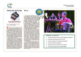 CEIP Ntra. Sra. de Loreto
PLAN DE LECTURA
FICHA DE LECTURA Nº 88
TRADICIONES
Texto: Enrique Calduch (1.986)
Fotos : Renzo Palanca
l trikitixa es como llaman los vas-
cos a un pequeño acordeón que, junto
con alguna pandereta, ha servido y sir-
ve para hacer música popular en las
fiestas y en los bailes de los pueblos.
La tradición de hacer este tipo de mú-
sica se estaba perdiendo, pero desde
hace poco tiempo algunos expertos lo
están enseñando para que no se olvide,
y, curiosamente, los principales alum-
nos son los niños pequeños.
Kepa Junkera es ya un auténtico
profesional del trikitixa. Estudiante en
el conservatorio de música de Bilbao,
se reúne habitualmente con dos amigos
más y participa con su instrumento en
fiestas populares, bailes, bodas y todo
tipo de festejos, tocando siempre me-
lodías tradicionales. Ahora, además, en
Galdácano y Durango, en Vizcaya, da
clases a niños pequeños entusiasmados
por aprender canciones populares.
“El trikitixa realmente es un acor-
deón diatónico muy sencillo que se
cree que trajeron a Euskadi los marine-
ros a principio de siglo”, explica Kepa,
“y como sólo funciona con una fila de
botones, resultaba muy fácil para
aprender e interpretar canciones”.
Saber tocar este instrumento está
muy considerado, y los padres de cerca
de los 50 alumnos que tiene el joven
maestro se entusiasmaron con la posi-
bilidad de que sus hijos aprendieran
para poder transmitir la tradición. To-
das las tardes Kepa les da clases.
Oláiz Zabala tiene 11 años y es de
Berliz; a ella, que es una de las mayo-
res de la clase, le gusta tocar y apren-
der simplemente porque el sonido es
muy bonito. Quiere ser como Kepa,
que a los 14 años aprendió solo y que
lleva hechas hasta ahora más de 130
actuaciones. “Para ellos aprender es
como jugar”, comenta el joven profe-
sor. “Es como si fueran a practicar pe-
lota o algo así. Lo llevan dentro y no
piensan que están en una clase; se limi-
tan a divertirse”.
Lo que saben, porque se lo han con-
tado, es que están recuperando un ins-
trumento y con él unas canciones po-
pulares. Se ha pasado de que sólo lo
toquen los muy mayores a que lo
aprendan los niños. Lo que se conside-
raba un instrumento de viejos acaba de
coger el relevo.
.
(Kepa Junkera - 2007)
E
OBSERVO Y CONTESTO:
1. ¿Cómo llaman los vascos a este pequeño acordeón?
2. ¿Qué tipo de música se toca con él?
3. ¿Cómo aprenden los niños las melodías?
4. ¿Cómo se llama el profesor?
5. ¿Cuántos alumnos asisten a las clases?
6. ¿Por qué le gusta tocar a Oláiz Zabala?
 