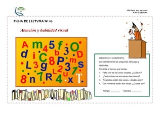CEIP Ntra. Sra. de Loreto
PLAN DE LECTURA
FICHA DE LECTURA Nº 90
Atención y habilidad visual
OBSERVO Y CONTESTO:
Lee atentamente las preguntas del juego y
realízalas.
Controla el tiempo que tardas.
1. Falta una de las cinco vocales. ¿Cuál es?
2. ¿Qué número se encuentra tres veces?
3. Tres letras están dos veces. ¿Cuáles son?
4. Dos números están dos veces. ¿Cuáles son?
Tiempo: ________ Aciertos: ________
 