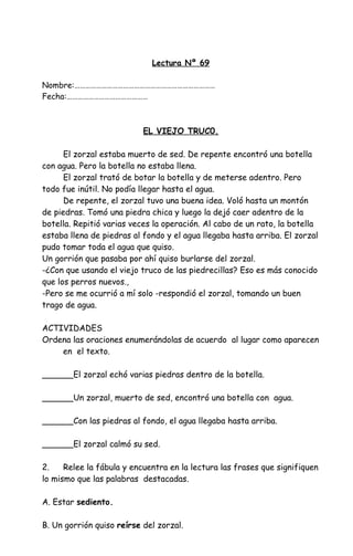 Lectura Nº 69
Nombre:……………………………………………………………………
Fecha:………………………………………
EL VIEJO TRUC0.
El zorzal estaba muerto de sed. De repente encontró una botella
con agua. Pero la botella no estaba llena.
El zorzal trató de botar la botella y de meterse adentro. Pero
todo fue inútil. No podía llegar hasta el agua.
De repente, el zorzal tuvo una buena idea. Voló hasta un montón
de piedras. Tomó una piedra chica y luego la dejó caer adentro de la
botella. Repitió varias veces la operación. Al cabo de un rato, la botella
estaba llena de piedras al fondo y el agua llegaba hasta arriba. El zorzal
pudo tomar toda el agua que quiso.
Un gorrión que pasaba por ahí quiso burlarse del zorzal.
-¿Con que usando el viejo truco de las piedrecillas? Eso es más conocido
que los perros nuevos.,
-Pero se me ocurrió a mí solo -respondió el zorzal, tomando un buen
trago de agua.
ACTIVIDADES
Ordena las oraciones enumerándolas de acuerdo al lugar como aparecen
en el texto.
______El zorzal echó varias piedras dentro de la botella.
______Un zorzal, muerto de sed, encontró una botella con agua.
______Con las piedras al fondo, el agua llegaba hasta arriba.
______El zorzal calmó su sed.
2. Relee la fábula y encuentra en la lectura las frases que signifiquen
lo mismo que las palabras destacadas.
A. Estar sediento.
B. Un gorrión quiso reírse del zorzal.
 