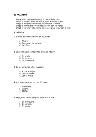 EL PAJARITO
Un pajarito estaba encerrado en su jaula de oro.
Llegó el otoño y vio a los niños jugar a tirarse hojas.
Llegó el invierno y los niños jugaron con la nieve.
Llegó la primavera y los niños jugaron con las flores.
Llegó el verano y el pajarito se escapó para jugar con el mar.
Actividades:
1. ¿Cómo estaba el pajarito en su jaula?
a) Alegre.
b) Con ganas de escapar.
c) Muy feliz.
2. ¿Cuándo jugaban los niños a tirarse hojas?
a) En otoño.
b) En invierno.
c) En primavera.
3. En invierno, los niños jugaban:
a) A tirarse hojas.
b) Con las flores.
c) Con la nieve.
4. Los niños jugaban con las flores en:
a) Primavera.
b) Verano.
c) Otoño.
5. El pajarito se escapó para jugar con el mar:
a) En primavera.
b) En verano.
c) En otoño.
 