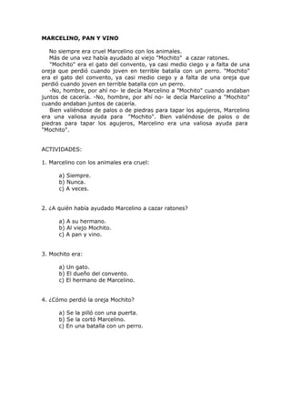 MARCELINO, PAN Y VINO
No siempre era cruel Marcelino con los animales.
Más de una vez había ayudado al viejo "Mochito" a cazar ratones.
"Mochito" era el gato del convento, ya casi medio ciego y a falta de una
oreja que perdió cuando joven en terrible batalla con un perro. "Mochito"
era el gato del convento, ya casi medio ciego y a falta de una oreja que
perdió cuando joven en terrible batalla con un perro.
-No, hombre, por ahí no- le decía Marcelino a "Mochito" cuando andaban
juntos de cacería. -No, hombre, por ahí no- le decía Marcelino a "Mochito"
cuando andaban juntos de cacería.
Bien valiéndose de palos o de piedras para tapar los agujeros, Marcelino
era una valiosa ayuda para "Mochito". Bien valiéndose de palos o de
piedras para tapar los agujeros, Marcelino era una valiosa ayuda para
"Mochito".
ACTIVIDADES:
1. Marcelino con los animales era cruel:
a) Siempre.
b) Nunca.
c) A veces.
2. ¿A quién había ayudado Marcelino a cazar ratones?
a) A su hermano.
b) Al viejo Mochito.
c) A pan y vino.
3. Mochito era:
a) Un gato.
b) El dueño del convento.
c) El hermano de Marcelino.
4. ¿Cómo perdió la oreja Mochito?
a) Se la pilló con una puerta.
b) Se la cortó Marcelino.
c) En una batalla con un perro.
 