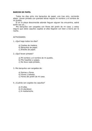 BARCOS DE PAPEL
Todos los días echo mis barquitos de papel, uno tras otro, corriendo
abajo. Llevan pintado con grandes letras negras mi nombre y el nombre de
mi pueblo.
Si en la playa desconocida adonde lleguen alguien los encuentra, sabrá
quién soy yo...
Mis barquitos van cargados con flores del jardín de mi casa; y estoy
seguro que estos capullos cogidos al alba llegarán con bien a tierra por la
noche.
ACTIVIDADES:
1. ¿Qué hago todos los días?
a) Casitas de madera.
b) Barquitos de papel.
c) Árboles de papel.
2. ¿Qué llevan pintado?
a) Mi nombre y el nombre de mi pueblo.
b) Mis hazañas y juegos.
c) No lleva nada pintado.
3. Mis barquitos van cargados de:
a) Ramas y flores.
b) Flores y árboles.
c) Flores del jardín de mi casa.
4. ¿Cuándo son cogidos los capullos?
a) Al alba.
b) Al atardecer.
c) A medianoche.
 