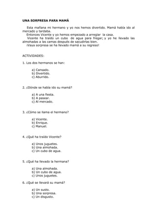UNA SORPRESA PARA MAMÁ
Esta mañana mi hermano y yo nos hemos divertido. Mamá había ido al
mercado y tardaba.
Entonces Vicente y yo hemos empezado a arreglar la casa.
Vicente ha traído un cubo de agua para fregar; y yo he llevado las
almohadas a las camas después de sacudirlas bien.
¡Vaya sorpresa se ha llevado mamá a su regreso!
ACTIVIDADES:
1. Los dos hermanos se han:
a) Cansado.
b) Divertido.
c) Aburrido.
2. ¿Dónde se había ido su mamá?
a) A una fiesta.
b) A pasear.
c) Al mercado.
3. ¿Cómo se llama el hermano?
a) Vicente.
b) Enrique.
c) Manuel.
4. ¿Qué ha traído Vicente?
a) Unos juguetes.
b) Una almohada.
c) Un cubo de agua.
5. ¿Qué ha llevado la hermana?
a) Una almohada.
b) Un cubo de agua.
c) Unos juguetes.
6. ¿Qué se llevará su mamá?
a) Un susto.
b) Una sorpresa.
c) Un disgusto.
 