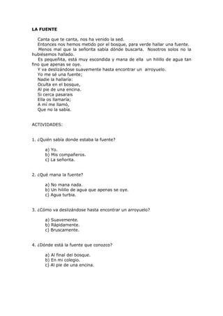 LA FUENTE
Canta que te canta, nos ha venido la sed.
Entonces nos hemos metido por el bosque, para verde hallar una fuente.
Menos mal que la señorita sabía dónde buscarla. Nosotros solos no la
hubiésemos hallado.
Es pequeñita, está muy escondida y mana de ella un hilillo de agua tan
fino que apenas se oye.
Y va deslizándose suavemente hasta encontrar un arroyuelo.
Yo me sé una fuente;
Nadie la hallaría:
Oculta en el bosque,
Al pie de una encina.
Si cerca pasarais
Ella os llamaría;
A mí me llamó,
Que no la sabía.
ACTIVIDADES:
1. ¿Quién sabía donde estaba la fuente?
a) Yo.
b) Mis compañeros.
c) La señorita.
2. ¿Qué mana la fuente?
a) No mana nada.
b) Un hilillo de agua que apenas se oye.
c) Agua turbia.
3. ¿Cómo va deslizándose hasta encontrar un arroyuelo?
a) Suavemente.
b) Rápidamente.
c) Bruscamente.
4. ¿Dónde está la fuente que conozco?
a) Al final del bosque.
b) En mi colegio.
c) Al pie de una encina.
 