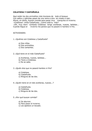 COLATIESA Y CASTAÑUELA
Aquí están los dos animalitos más traviesos de todo el bosque.
Con saltos y cabriolas pasan de una rama a otra sin miedo a caer.
Ahora, en otoño, buscan comida para pasar muy tranquilos el invierno.
-¡Colatiesa! -chilla Castañuela-, ¿cómo está tu nido?
-¡Oh, muy bien! -contesta Colatiesa- tengo avellanas, nueces, bellotas...
Cuando llegue el invierno me parece que no pasaré ni hambre ni frío.
ACTIVIDADES:
1. ¿Quiénes son Colatiesa y Castañuela?
a) Dos niñas.
b) Dos animalitos.
c) Dos cantantes.
2. ¿Qué tiene en el nido Castañuela?
a) Avellanas, nueces, bellotas...
b) Tiene a Colatiesa.
c) No se sabe.
3. ¿Quién dice que no pasará hambre ni frío?
a) Colatiesa.
b) Castañuela.
c) Ninguna de las dos.
4. ¿Quién tiene en el nido avellanas, nueces...?
a) Castañuela.
b) Colatiesa.
c) Ninguna de las dos.
5. ¿Por qué buscan comida?
a) Se aburren.
b) Para pasar el invierno.
c) Les apetece un bocado.
 