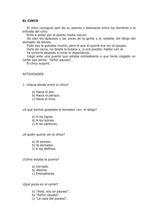 EL CIRCO
El chico consiguió salir de su asiento y deslizarse entre los hombres a la
entrada del circo.
Echó a andar por el pasillo medio oscuro.
Se oían los aplausos y las voces de la gente y el restallar del látigo del
domador de leones.
Todo eso le gustaba mucho, pero lo que él quería era ver al payaso.
Verlo de cerca, no desde la butaca y, si era posible, hablar con él.
Ya volvería después a mirar el espectáculo.
Llegó ante una puerta que estaba entreabierta y que tenía colgado un
cartel que ponía: "Señor payaso".
El chico suspiró.
ACTIVIDADES:
1. ¿Hacia dónde entró el chico?
a) Hacia el zoo.
b) Hacia el parque.
c) Hacia el circo.
¿A qué animal golpeaba el domador con el látigo?
a) A los tigres.
b) A los leones.
c) A las panteras.
¿A quién quería ver el chico?
a) Al payaso.
b) Al domador.
c) A los delfines.
¿Cómo estaba la puerta?
a) Cerrada.
b) Abierta.
c) Entreabierta.
¿Qué ponía en el cartel?
a) "Hola, soy un payaso".
b) "Señor payaso".
c) "La casa del payaso".
 