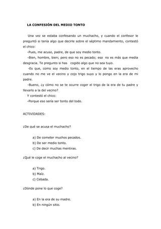 LA CONFESIÓN DEL MEDIO TONTO
Una vez se estaba confesando un muchacho, y cuando el confesor le
preguntó si tenía algo que decirle sobre el séptimo mandamiento, contestó
el chico:
-Pues, me acuso, padre, de que soy medio tonto.
-Bien, hombre, bien; pero eso no es pecado; eso no es más que media
desgracia. Te pregunto si has cogido algo que no sea tuyo.
-Es que, como soy medio tonto, en el tiempo de las eras aprovecho
cuando no me ve el vecino y cojo trigo suyo y lo pongo en la era de mi
padre.
-Bueno, ¿y cómo no se te ocurre coger el trigo de la era de tu padre y
llevarlo a la del vecino?
Y contestó el chico:
-Porque eso sería ser tonto del todo.
ACTIVIDADES:
¿De qué se acusa el muchacho?
a) De cometer muchos pecados.
b) De ser medio tonto.
c) De decir muchas mentiras.
¿Qué le coge el muchacho al vecino?
a) Trigo.
b) Maíz.
c) Cebada.
¿Dónde pone lo que coge?
a) En la era de su madre.
b) En ningún sitio.
 