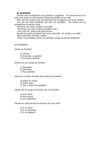EL ELEFANTE
Dumbo era un elefantito muy gracioso y juguetón. Su trompa era de un
color gris-perla; la más bonita trompa que jamás se ha visto.
Pero ¡ay! Sus orejas eran tan grandes que le llegaban casi a las rodillas.
Por eso los otros elefantes del circo se burlaban. Las burlas de sus
compañeros le ponían triste.
Entonces una ratita amiga le animaba:
-No llores; con esas orejas tú puedes volar...
-¿Por qué no? -piaron las golondrinas.
Dumbo se subió al trapecio del circo, extendió las orejas y se soltó.
¡Qué maravilla! ¡Dumbo volaba!
¡Cómo le envidiaban ahora sus grandes orejas los demás elefantes!
ACTIVIDADES:
¿Cómo es Dumbo?
a) Tímido.
b) Gracioso y juguetón.
c) De fuerte carácter.
¿Cómo son las orejas de Dumbo?
a) Pequeñas.
b) Normales.
c) Muy grandes.
¿Qué era lo mejor de tener las orejas tan grandes?
a) Podía oír mejor.
b) Podía volar.
c) Que a todos les gustaban.
¿Quién era la amiga de Dumbo que le animaba?
a) Una ratita.
b) Una cierva.
c) Una elefantita.
¿Dónde se subió Dumbo la primera vez que voló?
a) A un árbol.
b) A un columpio.
c) A un trapecio.
 