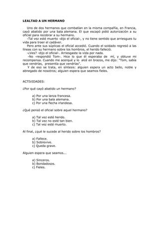 LEALTAD A UN HERMANO
Uno de dos hermanos que combatían en la misma compañía, en Francia,
cayó abatido por una bala alemana. El que escapó pidió autorización a su
oficial para recobrar a su hermano.
-Tal vez esté muerto -dijo el oficial-, y no tiene sentido que arriesgues tu
vida para traer el cadáver.
Pero ante sus súplicas el oficial accedió. Cuando el soldado regresó a las
líneas con su hermano sobre los hombros, el herido falleció.
-¿Ves? -dijo el oficial-. Arriesgaste la vida por nada.
-No -respondió Tom-. Hice lo que él esperaba de mí, y obtuve mi
recompensa. Cuando me acerqué y lo alcé en brazos, me dijo: "Tom, sabía
que vendrías, presentía que vendrías".
Y de eso se trata, en síntesis: alguien espera un acto bello, noble y
abnegado de nosotros; alguien espera que seamos fieles.
ACTIVIDADES:
¿Por qué cayó abatido un hermano?
a) Por una lanza francesa.
b) Por una bala alemana.
c) Por una flecha irlandesa.
¿Qué pensó el oficial sobre aquel hermano?
a) Tal vez esté herido.
b) Tal vez no esté tan bien.
c) Tal vez esté muerto.
Al final, ¿qué le sucede al herido sobre los hombros?
a) Fallece.
b) Sobrevive.
c) Queda grave.
Alguien espera que seamos...
a) Sinceros.
b) Bondadosos.
c) Fieles.
 