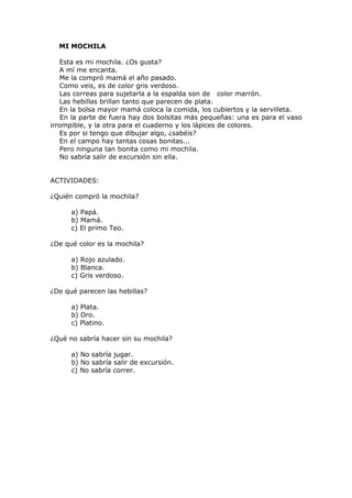 MI MOCHILA
Esta es mi mochila. ¿Os gusta?
A mí me encanta.
Me la compró mamá el año pasado.
Como veis, es de color gris verdoso.
Las correas para sujetarla a la espalda son de color marrón.
Las hebillas brillan tanto que parecen de plata.
En la bolsa mayor mamá coloca la comida, los cubiertos y la servilleta.
En la parte de fuera hay dos bolsitas más pequeñas: una es para el vaso
irrompible, y la otra para el cuaderno y los lápices de colores.
Es por si tengo que dibujar algo, ¿sabéis?
En el campo hay tantas cosas bonitas...
Pero ninguna tan bonita como mi mochila.
No sabría salir de excursión sin ella.
ACTIVIDADES:
¿Quién compró la mochila?
a) Papá.
b) Mamá.
c) El primo Teo.
¿De qué color es la mochila?
a) Rojo azulado.
b) Blanca.
c) Gris verdoso.
¿De qué parecen las hebillas?
a) Plata.
b) Oro.
c) Platino.
¿Qué no sabría hacer sin su mochila?
a) No sabría jugar.
b) No sabría salir de excursión.
c) No sabría correr.
 