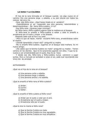 LA RANA Y LA CULEBRA
El hijo de la rana brincaba en el bosque cuando vio algo nuevo en el
camino. Era una persona larga y esbelta, y su piel relucía con todos los
colores del arco iris.
-Hola -dijo Niño-rana-. ¿Qué haces tirado en el sendero?
-Calentándome al sol -respondió esa otra persona, retorciéndose y
desenroscándose-. Me llamo Niño-culebra. ¿Y tú?
-Soy Niño-rana. ¿Quieres jugar conmigo?
Así Niño-rana y Niño-culebra jugaron toda la mañana en el bosque.
El Niño-rana le enseñó a Niño-culebra a saltar y ésta le enseñó a
arrastrarse por el suelo y trepar a los árboles.
Después cada cual se fue a su casa.
-¡Mira lo que sé hacer, mamá! -exclamó Niño-rana, arrastrándose sobre
el vientre.
-¿Dónde aprendiste a hacer eso? -preguntó su madre.
-Me lo enseñó Niño-culebra. Jugamos en el bosque esta mañana. Es mi
nuevo amigo.
-¿No sabes que la familia Culebra es mala? -preguntó su madre-. Tienen
veneno en los dientes. Que no te sorprenda jugando con ellos. Y que no te
vuelva a ver arrastrándote por el suelo. Eso no se hace.
Y desde ese día, Niño-rana y Niño-culebra nunca volvieron a jugar
juntos. Pero a menudo se sentaban a solas al sol, cada cual recordando ese
único día de amistad.
ACTIVIDADES:
¿Qué vio el hijo de la rana en el bosque?
a) Una persona corta y esbelta.
b) Una persona larga y esbelta.
c) Una persona ancha y no esbelta.
¿Qué le enseñó el Niño-rana al Niño-culebra?
a) Andar.
b) Correr.
c) Saltar.
¿Qué le enseñó el Niño-culebra al Niño-rana?
a) Andar por el suelo y volar por el aire.
b) Arrastrarse por el suelo y trepar.
c) Arrastrarse sólo por el suelo.
¿Qué le dice la mamá al Niño-rana?
a) Que la familia Culebra es mala.
b) Que la familia Culebra es muy agradable.
c) Que la familia Culebra es muy antipática.
 