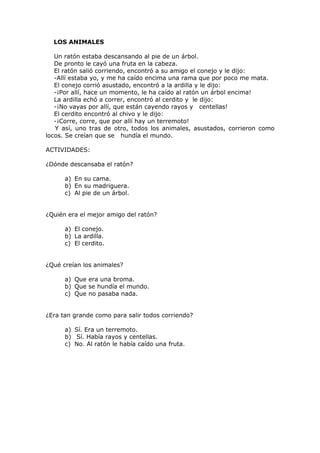 LOS ANIMALES
Un ratón estaba descansando al pie de un árbol.
De pronto le cayó una fruta en la cabeza.
El ratón salió corriendo, encontró a su amigo el conejo y le dijo:
-Allí estaba yo, y me ha caído encima una rama que por poco me mata.
El conejo corrió asustado, encontró a la ardilla y le dijo:
-¡Por allí, hace un momento, le ha caído al ratón un árbol encima!
La ardilla echó a correr, encontró al cerdito y le dijo:
-¡No vayas por allí, que están cayendo rayos y centellas!
El cerdito encontró al chivo y le dijo:
-¡Corre, corre, que por allí hay un terremoto!
Y así, uno tras de otro, todos los animales, asustados, corrieron como
locos. Se creían que se hundía el mundo.
ACTIVIDADES:
¿Dónde descansaba el ratón?
a) En su cama.
b) En su madriguera.
c) Al pie de un árbol.
¿Quién era el mejor amigo del ratón?
a) El conejo.
b) La ardilla.
c) El cerdito.
¿Qué creían los animales?
a) Que era una broma.
b) Que se hundía el mundo.
c) Que no pasaba nada.
¿Era tan grande como para salir todos corriendo?
a) Sí. Era un terremoto.
b) Sí. Había rayos y centellas.
c) No. Al ratón le había caído una fruta.
 