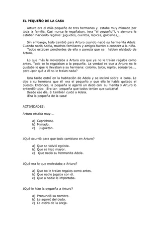 EL PEQUEÑO DE LA CASA
Arturo era el más pequeño de tres hermanos y estaba muy mimado por
toda la familia. Casi nunca le regañaban, ¡era "el pequeño"!, y siempre le
estaban haciendo regalos: juguetes, cuentos, lápices, golosinas,...
Sin embargo, todo cambió para Arturo cuando nació su hermanita Adela.
Cuando nació Adela, muchos familiares y amigos fueron a conocer a la niña.
Todos estaban pendientes de ella y parecía que se habían olvidado de
Arturo.
Lo que más le molestaba a Arturo era que ya no le traían regalos como
antes. Todo se lo regalaban a la pequeña. La verdad es que a Arturo no le
gustaba lo que le llevaban a su hermana: colonia, talco, ropita, sonajeros...,
pero ¿por qué a él no le traían nada?
Una tarde entró en la habitación de Adela y se inclinó sobre la cuna. Le
dijo a su hermana que él era el pequeño y que ella le había quitado el
puesto. Entonces, la pequeña le agarró un dedo con su manita y Arturo lo
entendió todo: ¡Era tan pequeña que todos tenían que cuidarla!
Desde ese día, él también cuidó a Adela.
¡Era la pequeña de la casa!
ACTIVIDADES:
Arturo estaba muy...
a) Caprichoso.
b) Mimado.
c) Juguetón.
¿Qué ocurrió para que todo cambiara en Arturo?
a) Que se volvió egoísta.
b) Que se hizo mayor.
c) Que nació su hermanita Adela.
¿Qué era lo que molestaba a Arturo?
a) Que no le traían regalos como antes.
b) Que nadie jugaba con él.
c) Que a nadie le importaba.
¿Qué le hizo la pequeña a Arturo?
a) Pronunció su nombre.
b) Le agarró del dedo.
c) Le estiró de la oreja.
 