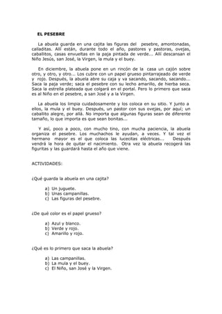 EL PESEBRE
La abuela guarda en una cajita las figuras del pesebre, amontonadas,
calladitas. Allí están, durante todo el año, pastores y pastoras, ovejas,
caballitos, casas envueltas en la paja pintada de verde... Allí descansan el
Niño Jesús, san José, la Virgen, la mula y el buey.
En diciembre, la abuela pone en un rincón de la casa un cajón sobre
otro, y otro, y otro... Los cubre con un papel grueso pintarrajeado de verde
y rojo. Después, la abuela abre su caja y va sacando, sacando, sacando...
Saca la paja verde; saca el pesebre con su lecho amarillo, de hierba seca.
Saca la estrella plateada que colgará en el portal. Pero lo primero que saca
es al Niño en el pesebre, a san José y a la Virgen.
La abuela los limpia cuidadosamente y los coloca en su sitio. Y junto a
ellos, la mula y el buey. Después, un pastor con sus ovejas, por aquí; un
caballito alegre, por allá. No importa que algunas figuras sean de diferente
tamaño, lo que importa es que sean bonitas...
Y así, poco a poco, con mucho tino, con mucha paciencia, la abuela
organiza el pesebre. Los muchachos le ayudan, a veces. Y tal vez el
hermano mayor es el que coloca las lucecitas eléctricas... Después
vendrá la hora de quitar el nacimiento. Otra vez la abuela recogerá las
figuritas y las guardará hasta el año que viene.
ACTIVIDADES:
¿Qué guarda la abuela en una cajita?
a) Un juguete.
b) Unas campanillas.
c) Las figuras del pesebre.
¿De qué color es el papel grueso?
a) Azul y blanco.
b) Verde y rojo.
c) Amarillo y rojo.
¿Qué es lo primero que saca la abuela?
a) Las campanillas.
b) La mula y el buey.
c) El Niño, san José y la Virgen.
 